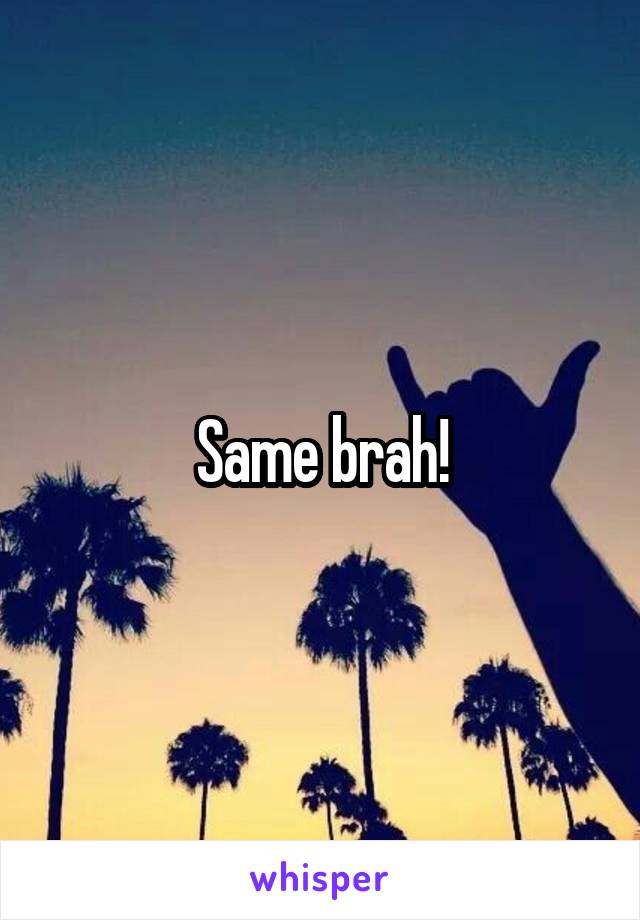 Same brah!