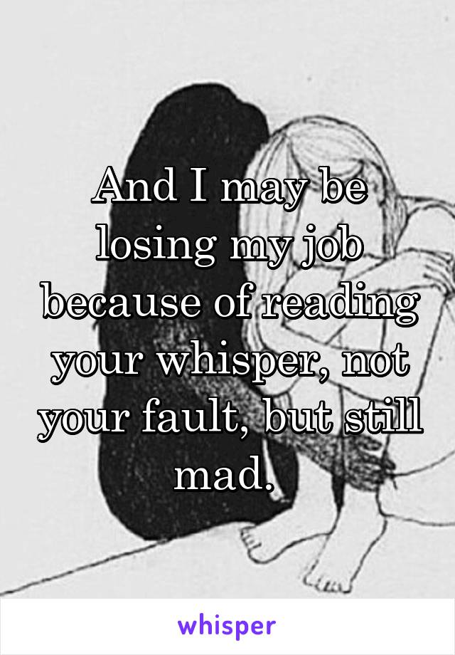 And I may be losing my job because of reading your whisper, not your fault, but still mad. 