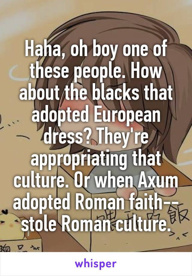 Haha, oh boy one of these people. How about the blacks that adopted European dress? They're appropriating that culture. Or when Axum adopted Roman faith-- stole Roman culture.