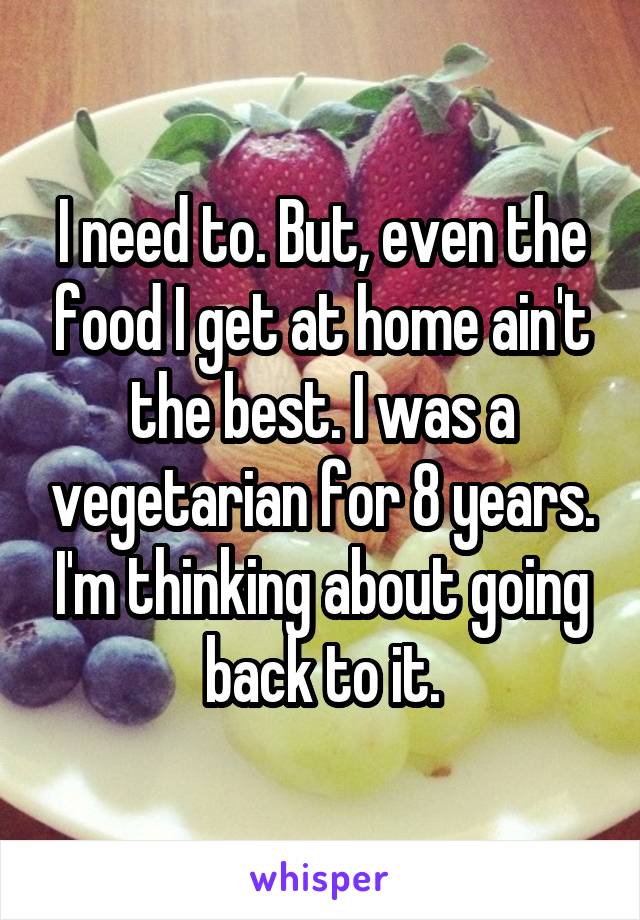 I need to. But, even the food I get at home ain't the best. I was a vegetarian for 8 years. I'm thinking about going back to it.