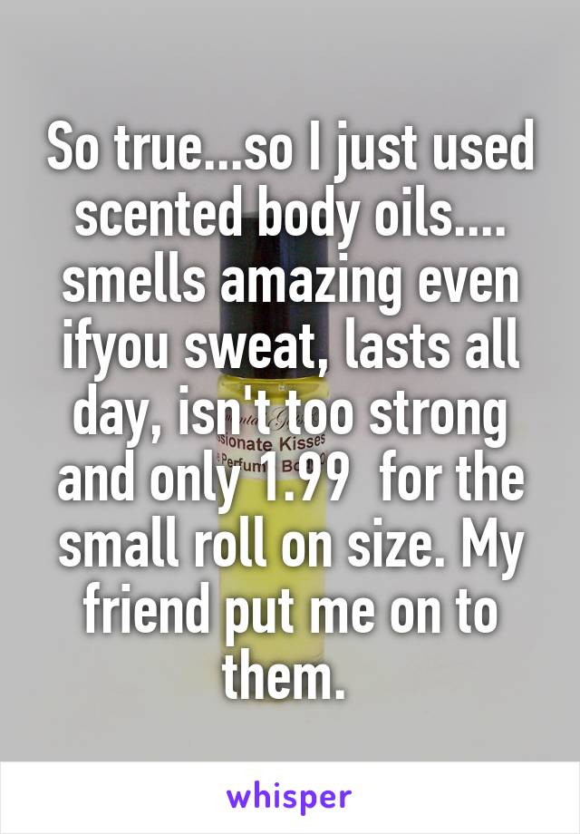 So true...so I just used scented body oils.... smells amazing even ifyou sweat, lasts all day, isn't too strong and only 1.99  for the small roll on size. My friend put me on to them. 