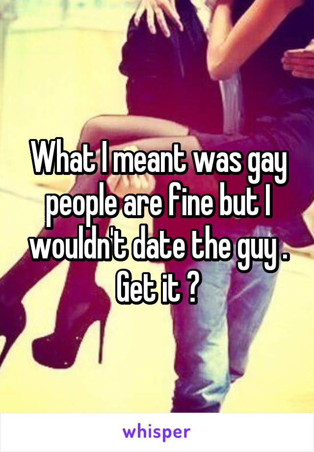 What I meant was gay people are fine but I wouldn't date the guy . Get it ?