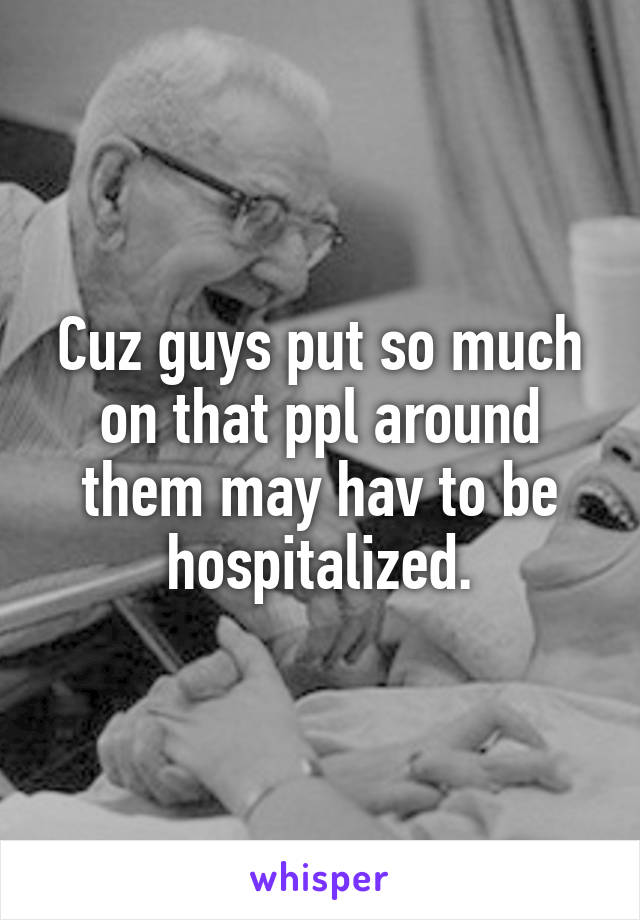 Cuz guys put so much on that ppl around them may hav to be hospitalized.