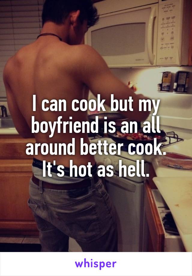 I can cook but my boyfriend is an all around better cook. It's hot as hell.