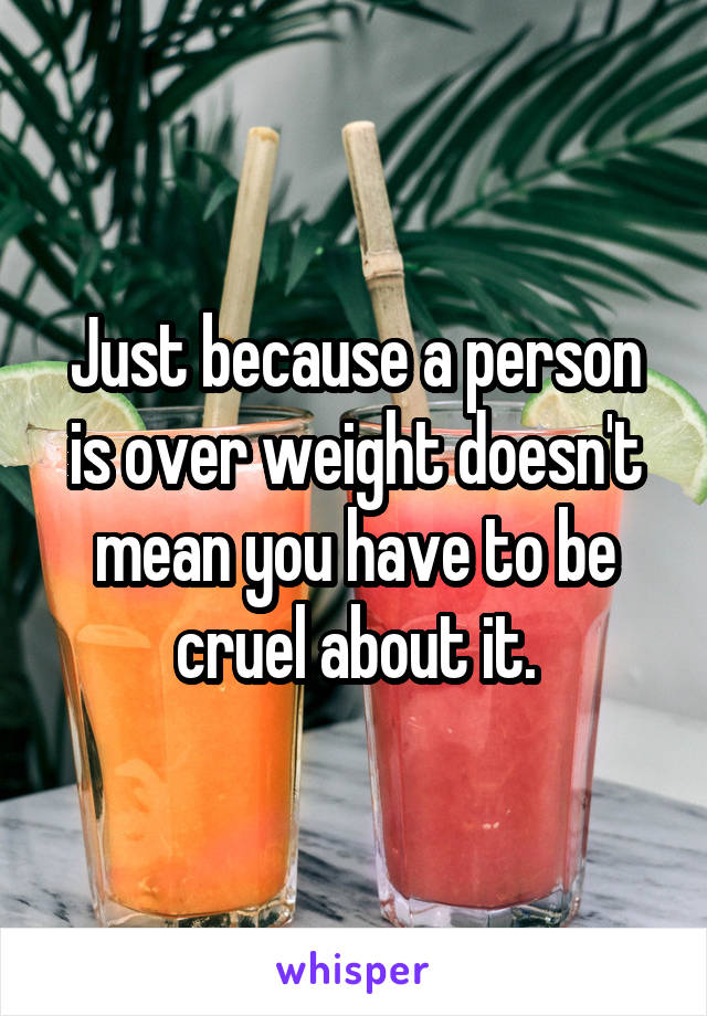 Just because a person is over weight doesn't mean you have to be cruel about it.