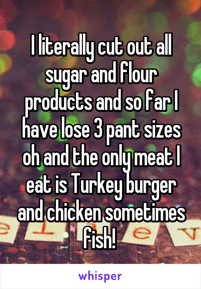 I literally cut out all sugar and flour products and so far I have lose 3 pant sizes oh and the only meat I eat is Turkey burger and chicken sometimes fish! 