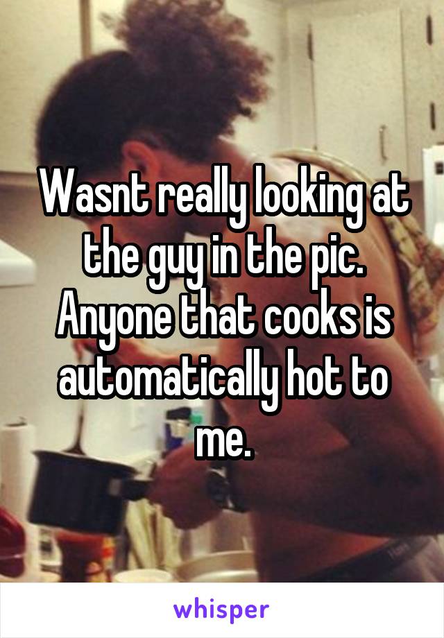 Wasnt really looking at the guy in the pic. Anyone that cooks is automatically hot to me.