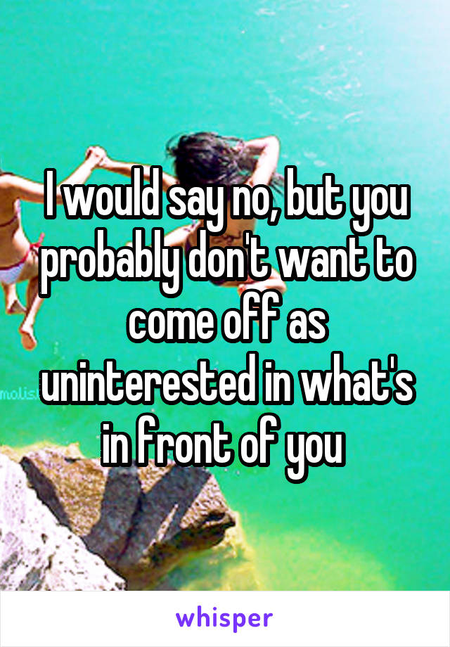 I would say no, but you probably don't want to come off as uninterested in what's in front of you 