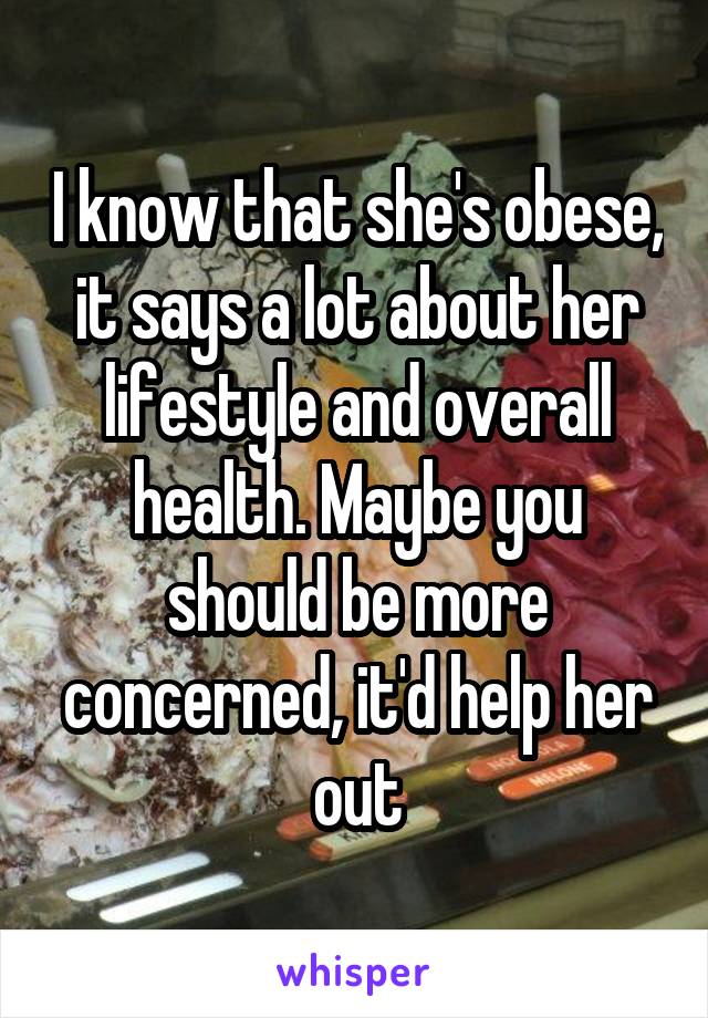 I know that she's obese, it says a lot about her lifestyle and overall health. Maybe you should be more concerned, it'd help her out