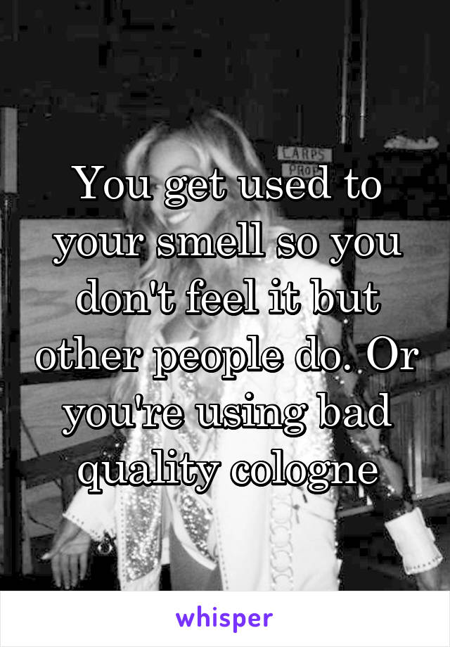 You get used to your smell so you don't feel it but other people do. Or you're using bad quality cologne