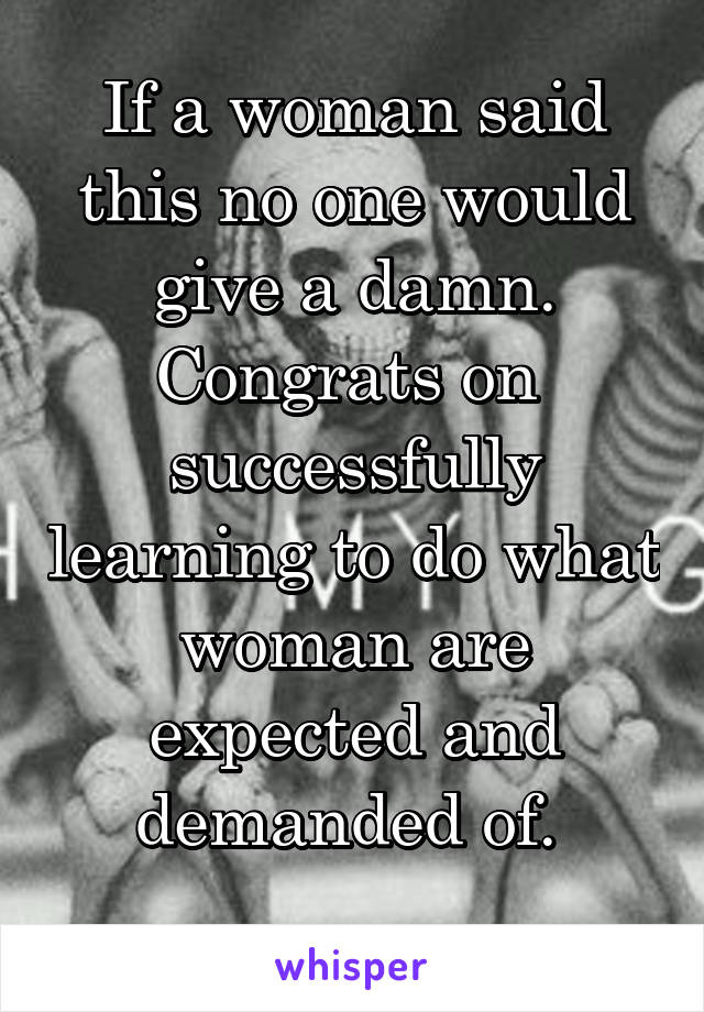 If a woman said this no one would give a damn. Congrats on 
successfully learning to do what woman are expected and demanded of. 
