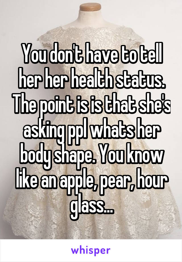 You don't have to tell her her health status. The point is is that she's asking ppl whats her body shape. You know like an apple, pear, hour glass...