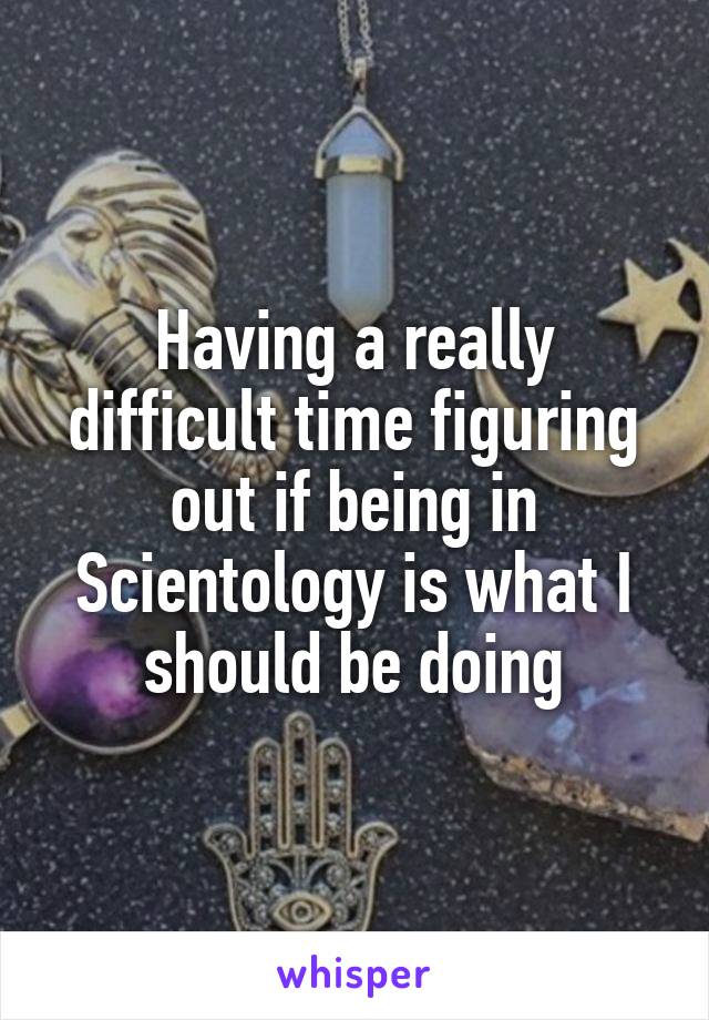 Having a really difficult time figuring out if being in Scientology is what I should be doing