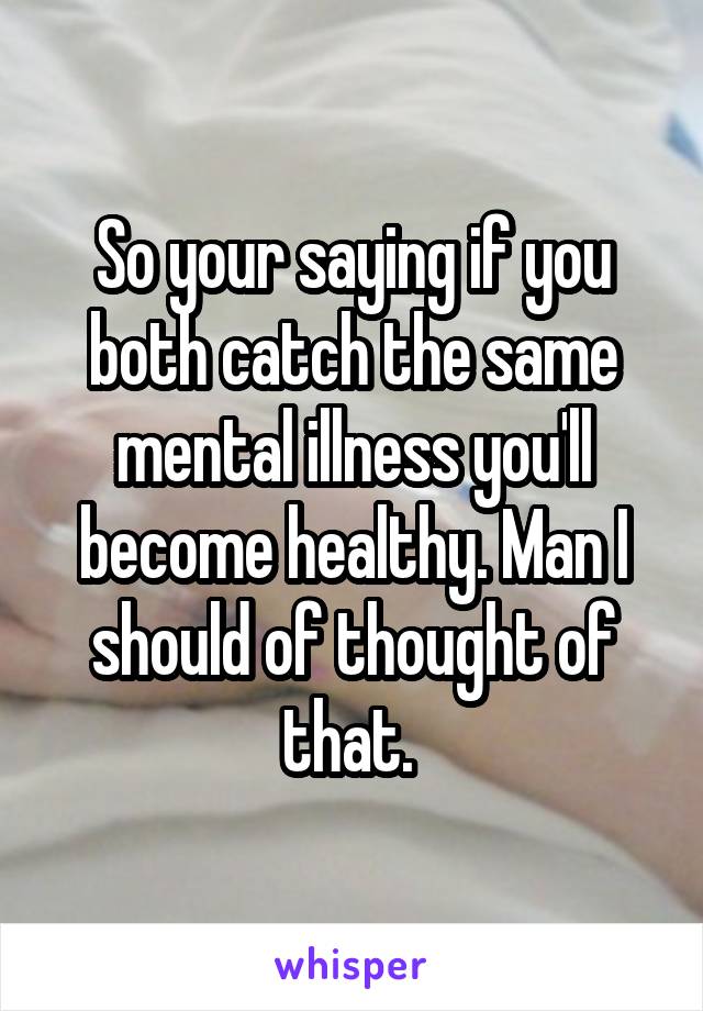 So your saying if you both catch the same mental illness you'll become healthy. Man I should of thought of that. 