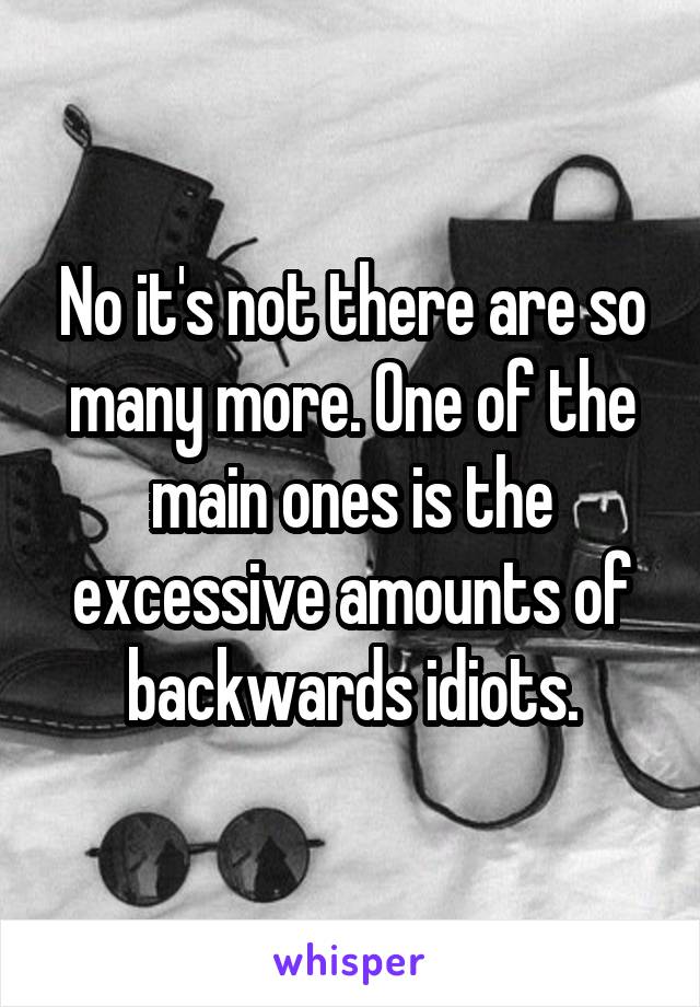 No it's not there are so many more. One of the main ones is the excessive amounts of backwards idiots.