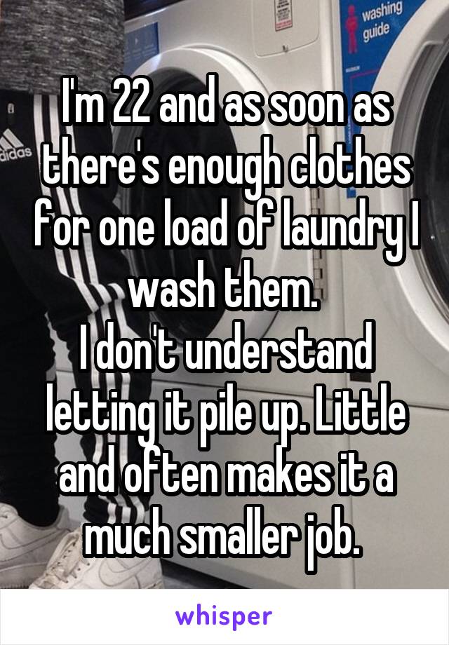 I'm 22 and as soon as there's enough clothes for one load of laundry I wash them. 
I don't understand letting it pile up. Little and often makes it a much smaller job. 