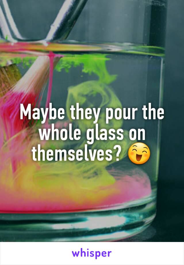 Maybe they pour the whole glass on themselves? 😄