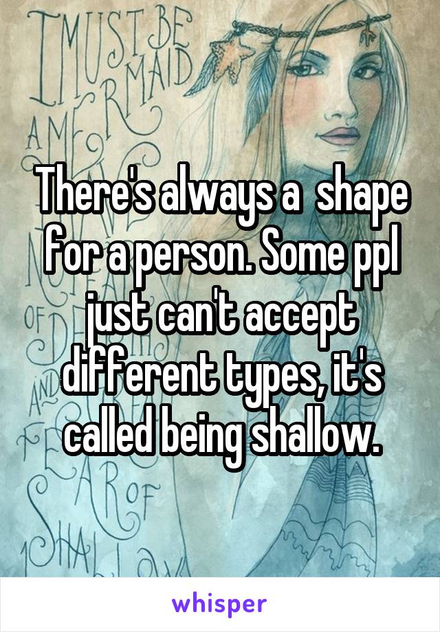 There's always a  shape for a person. Some ppl just can't accept different types, it's called being shallow.