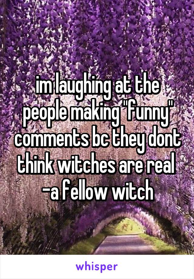 im laughing at the people making "funny" comments bc they dont think witches are real 
-a fellow witch