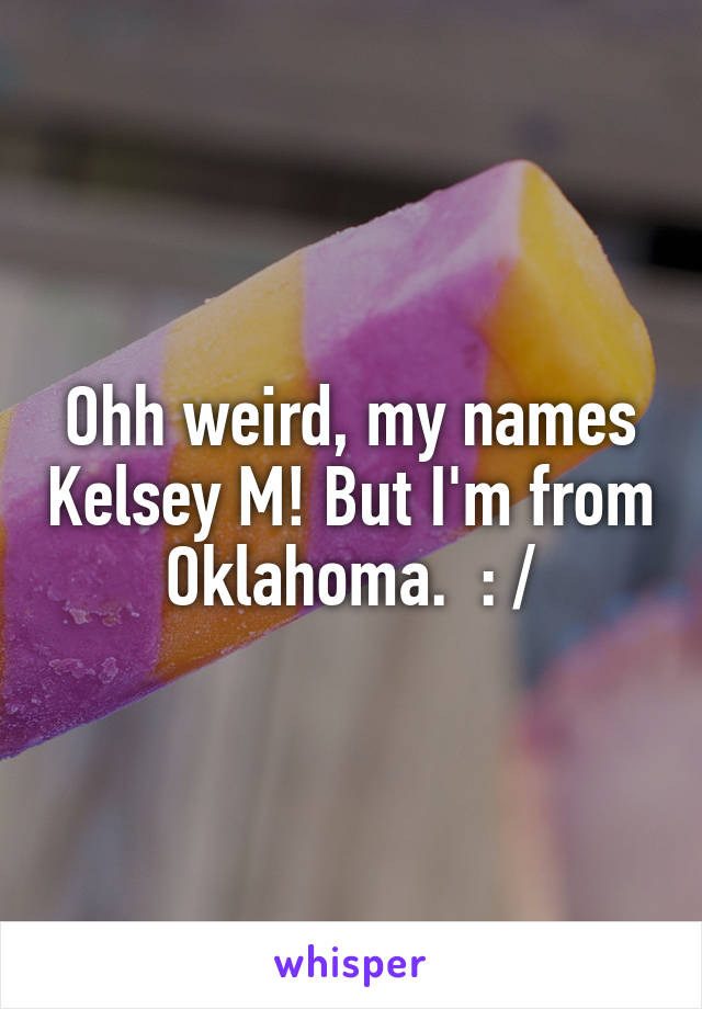 Ohh weird, my names Kelsey M! But I'm from Oklahoma.  : /