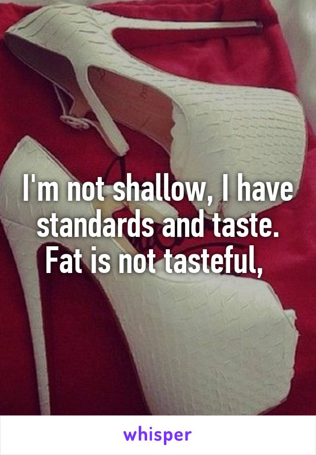 I'm not shallow, I have standards and taste. Fat is not tasteful, 