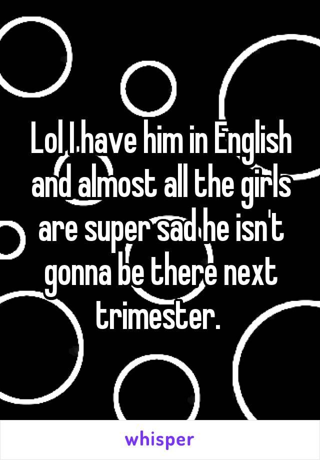 Lol I have him in English and almost all the girls are super sad he isn't gonna be there next trimester. 