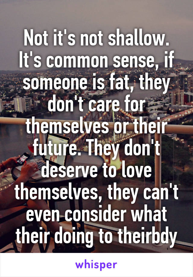 Not it's not shallow. It's common sense, if someone is fat, they don't care for themselves or their future. They don't deserve to love themselves, they can't even consider what their doing to theirbdy