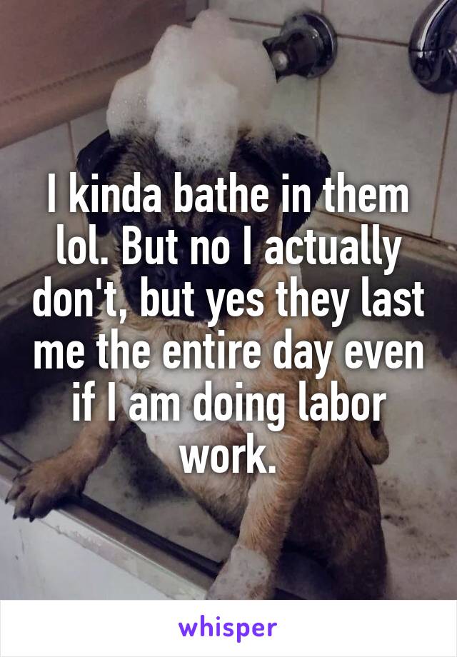 I kinda bathe in them lol. But no I actually don't, but yes they last me the entire day even if I am doing labor work.