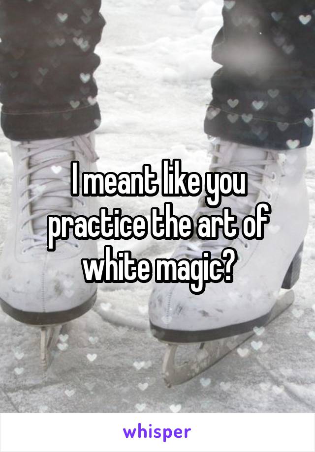 I meant like you practice the art of white magic?