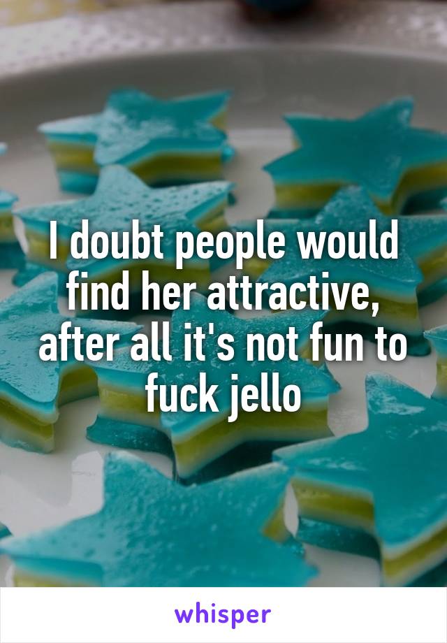 I doubt people would find her attractive, after all it's not fun to fuck jello