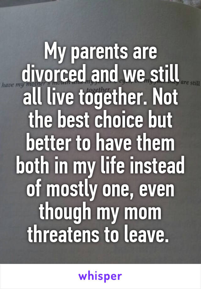 My parents are divorced and we still all live together. Not the best choice but better to have them both in my life instead of mostly one, even though my mom threatens to leave. 