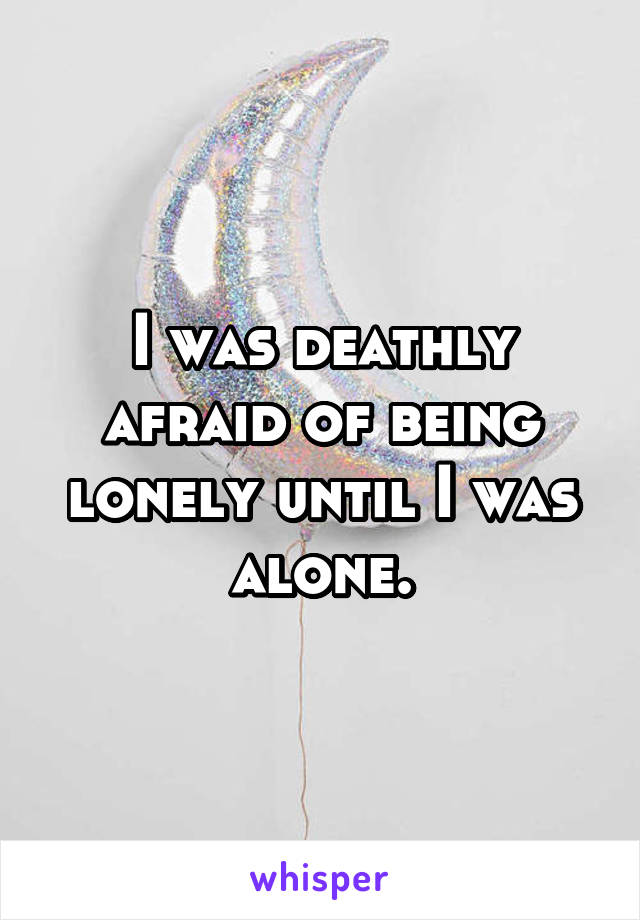 I was deathly afraid of being lonely until I was alone.