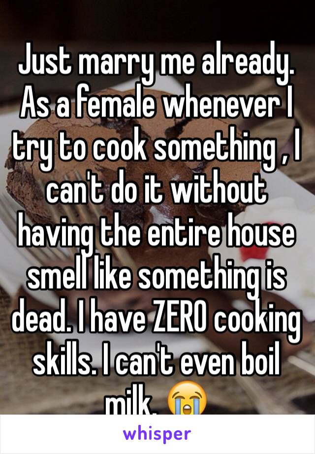 Just marry me already. As a female whenever I try to cook something , I can't do it without having the entire house smell like something is dead. I have ZERO cooking skills. I can't even boil milk. 😭