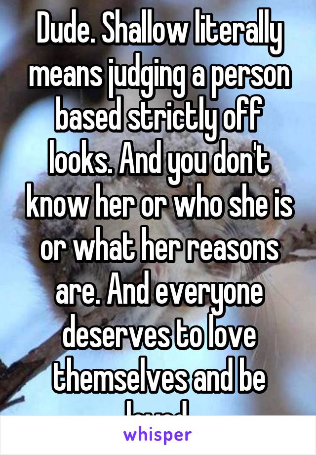 Dude. Shallow literally means judging a person based strictly off looks. And you don't know her or who she is or what her reasons are. And everyone deserves to love themselves and be loved.