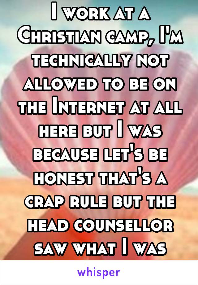 I work at a Christian camp, I'm technically not allowed to be on the Internet at all here but I was because let's be honest that's a crap rule but the head counsellor saw what I was looking @ & is mad