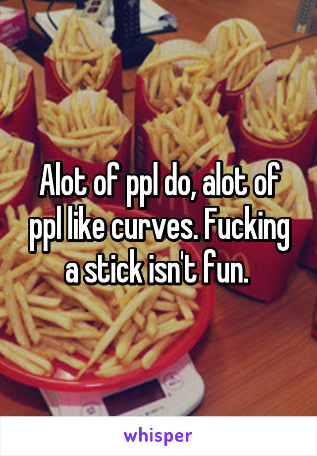 Alot of ppl do, alot of ppl like curves. Fucking a stick isn't fun. 