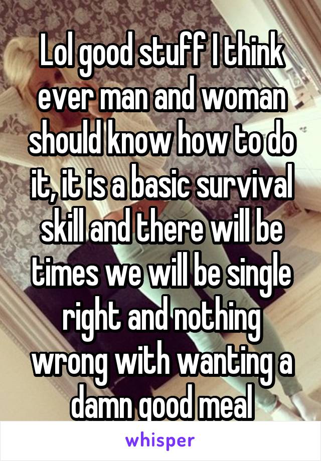 Lol good stuff I think ever man and woman should know how to do it, it is a basic survival skill and there will be times we will be single right and nothing wrong with wanting a damn good meal