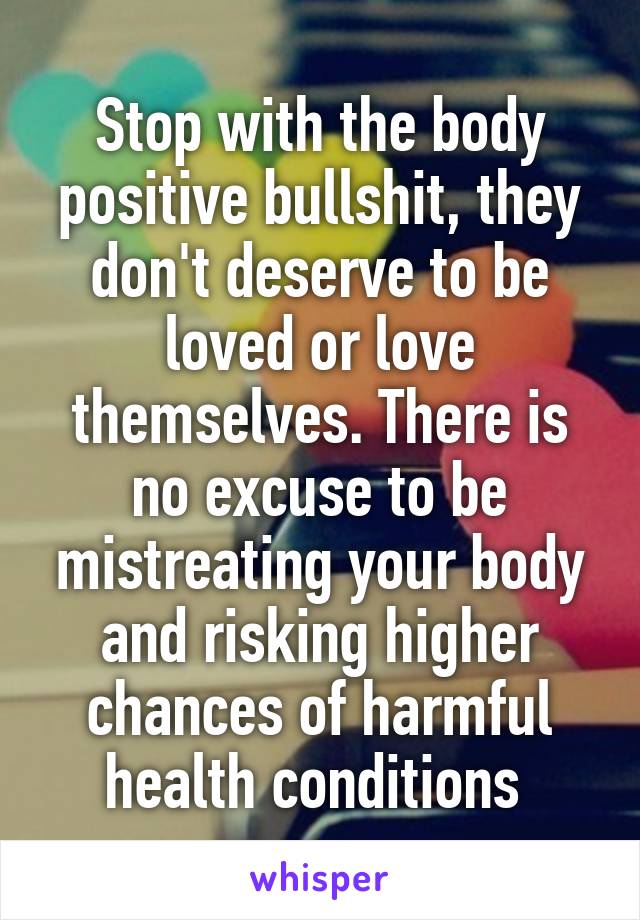 Stop with the body positive bullshit, they don't deserve to be loved or love themselves. There is no excuse to be mistreating your body and risking higher chances of harmful health conditions 