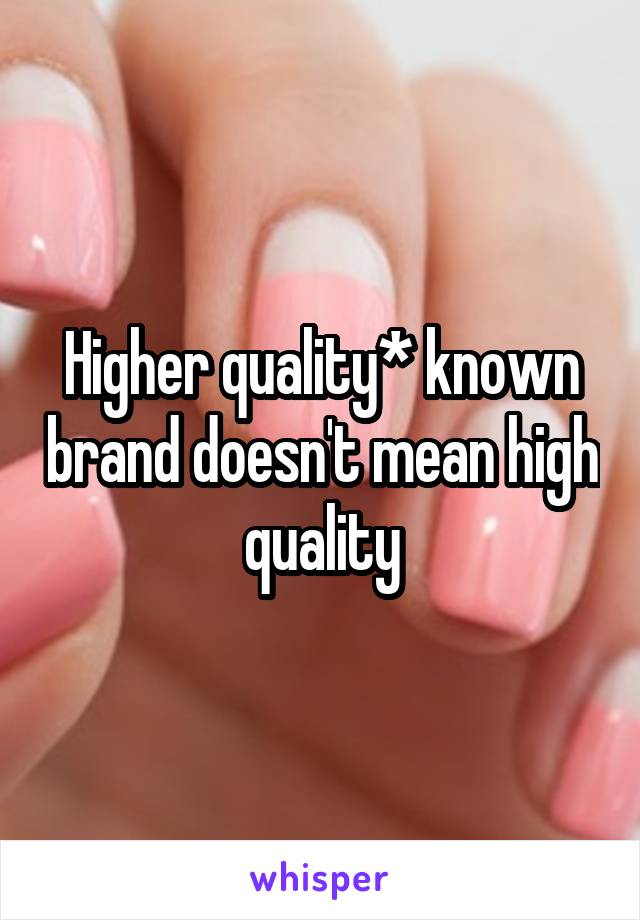 Higher quality* known brand doesn't mean high quality