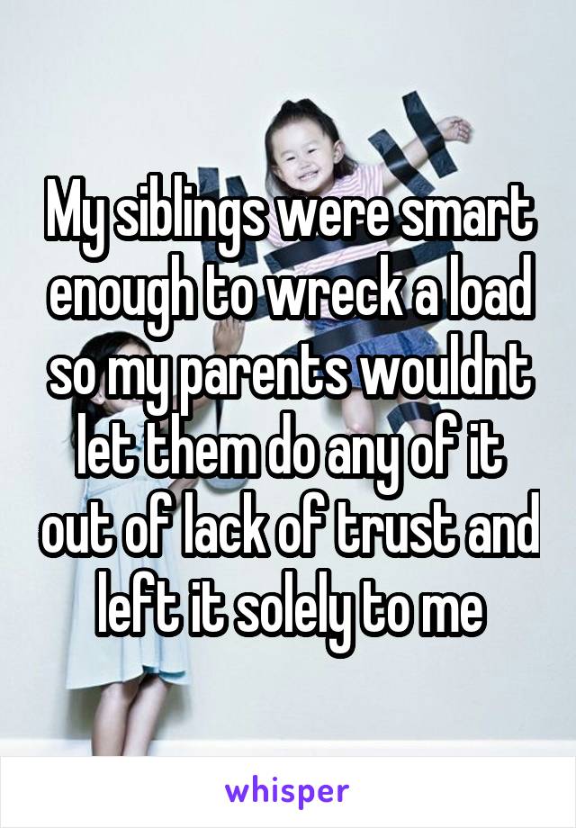 My siblings were smart enough to wreck a load so my parents wouldnt let them do any of it out of lack of trust and left it solely to me