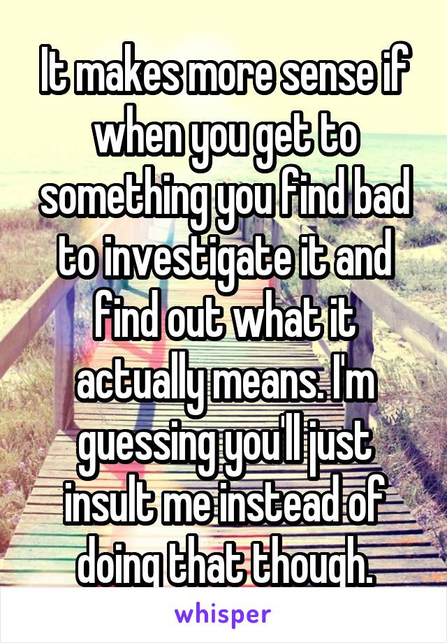 It makes more sense if when you get to something you find bad to investigate it and find out what it actually means. I'm guessing you'll just insult me instead of doing that though.