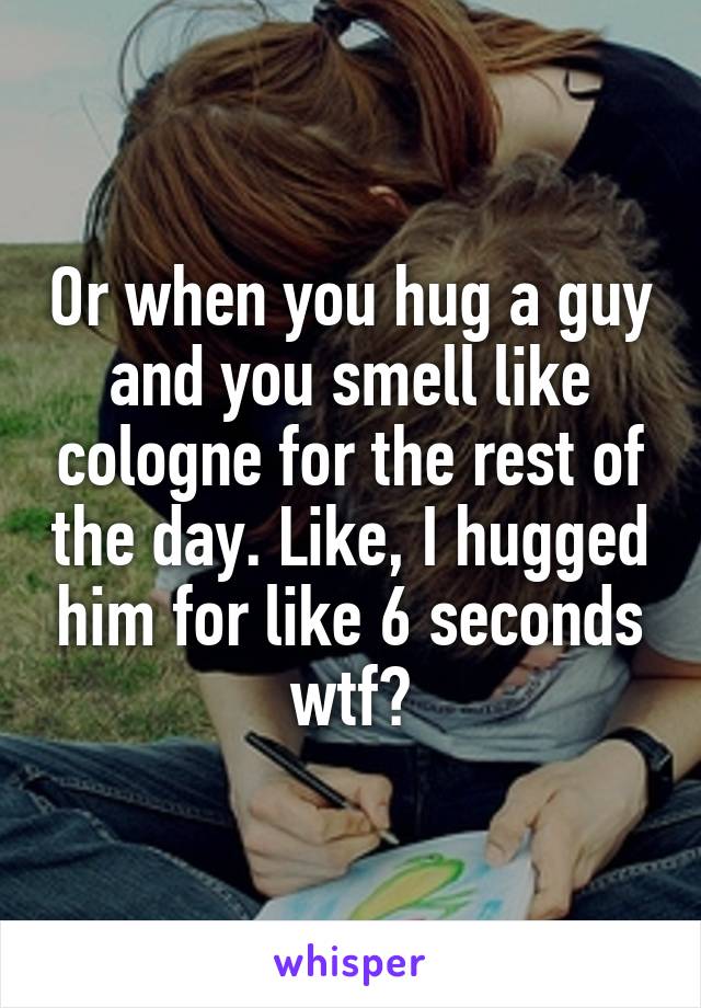 Or when you hug a guy and you smell like cologne for the rest of the day. Like, I hugged him for like 6 seconds wtf?