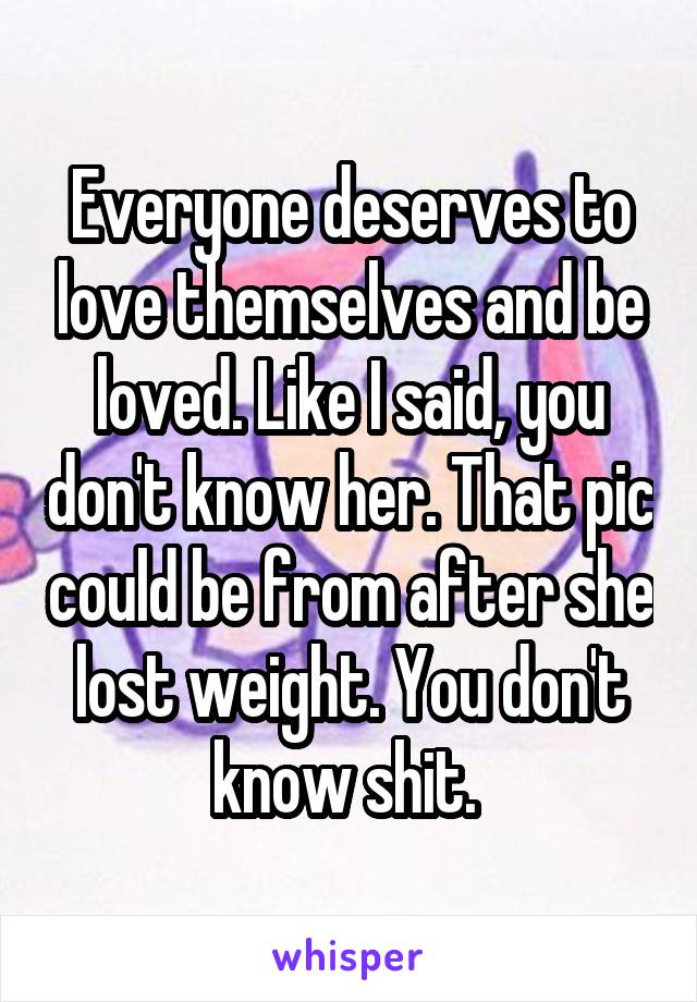 Everyone deserves to love themselves and be loved. Like I said, you don't know her. That pic could be from after she lost weight. You don't know shit. 