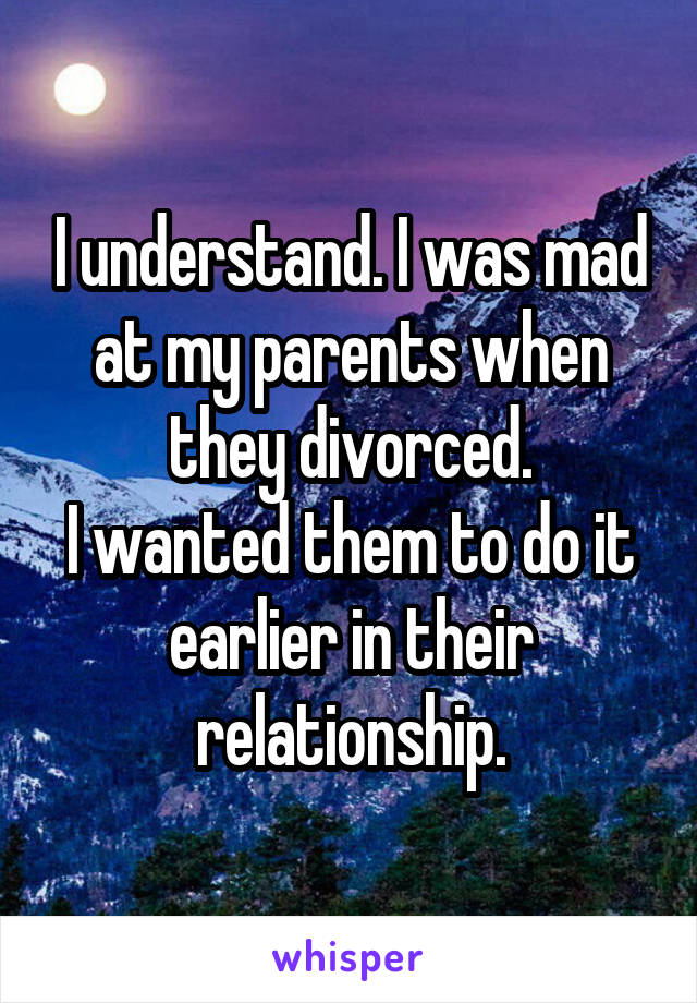 I understand. I was mad at my parents when they divorced.
I wanted them to do it earlier in their relationship.