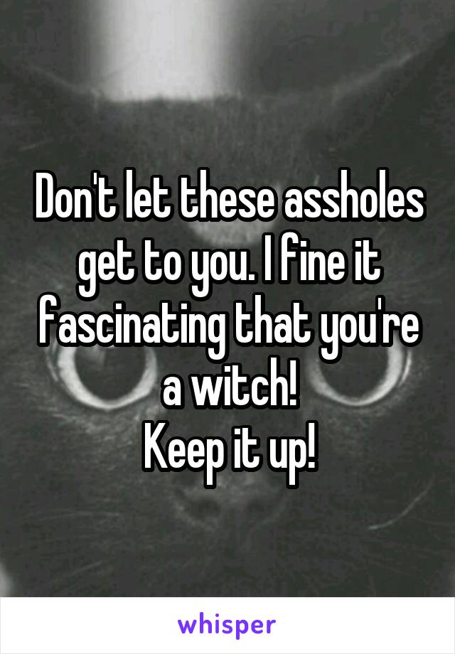 Don't let these assholes get to you. I fine it fascinating that you're a witch!
Keep it up!