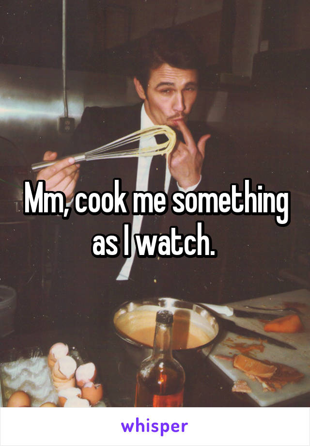 Mm, cook me something as I watch. 