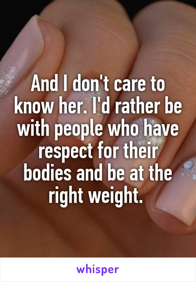 And I don't care to know her. I'd rather be with people who have respect for their bodies and be at the right weight. 