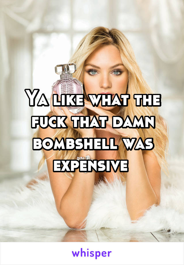 Ya like what the fuck that damn bombshell was expensive 