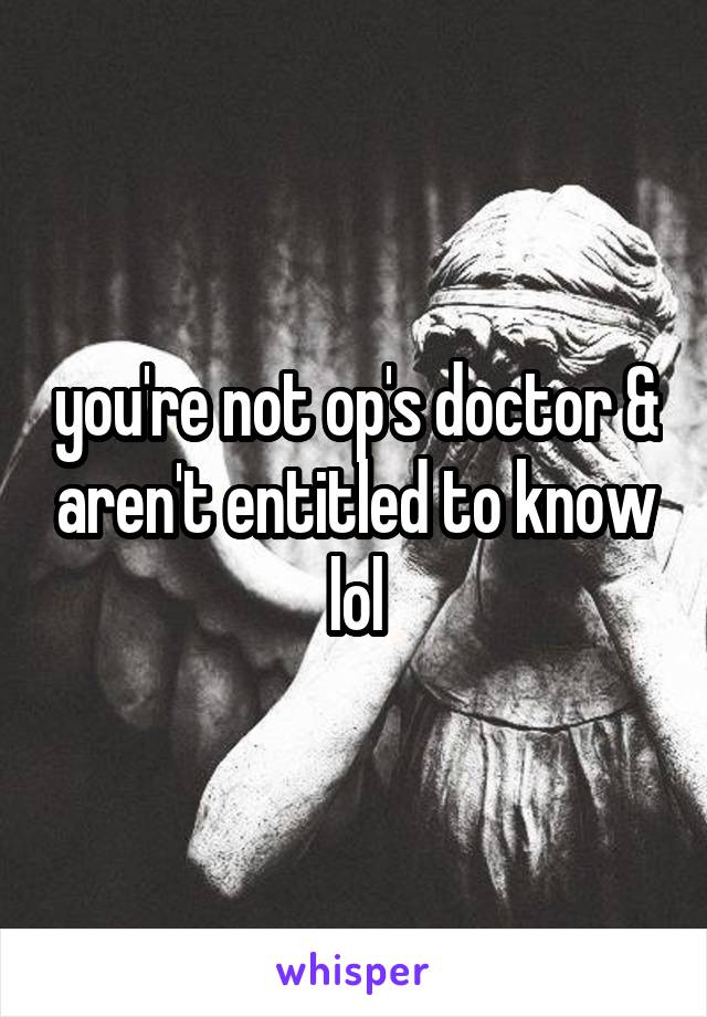 you're not op's doctor & aren't entitled to know lol