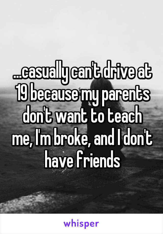 ...casually can't drive at 19 because my parents don't want to teach me, I'm broke, and I don't have friends